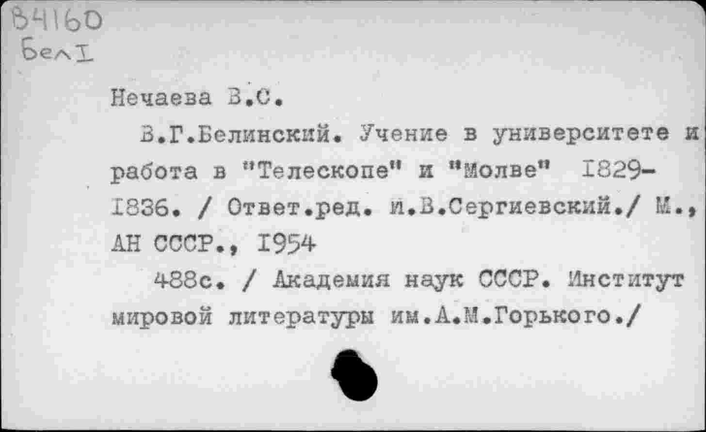 ﻿ЪЧ1Ь0
Нечаева В,С.
В.Г.Белинский. Учение в университете работа в “Телескопе” и “Молве” 1829-1836. / Ответ.ред. и.В.Сергиевский./ И. АН СССР., 1954
488с. / Академия наук СССР. Институт мировой литературы им.А.М.Горького./